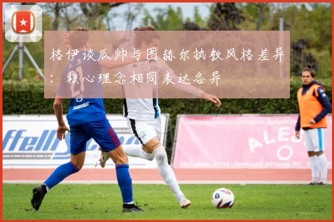 格伊谈瓜帅与图赫尔执教风格差异：核心理念相同表达各异