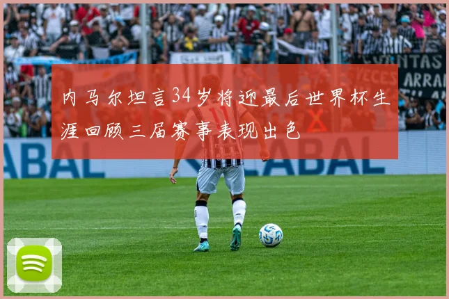 内马尔坦言34岁将迎最后世界杯生涯回顾三届赛事表现出色