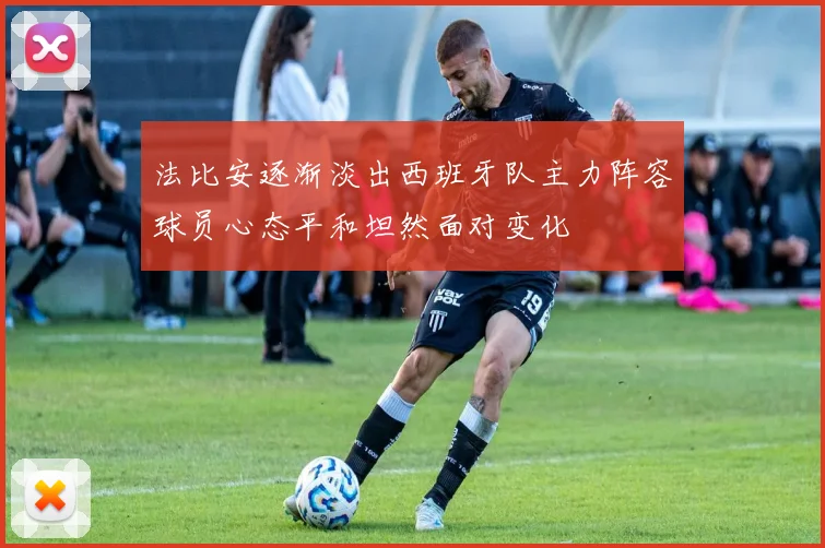 法比安逐渐淡出西班牙队主力阵容球员心态平和坦然面对变化