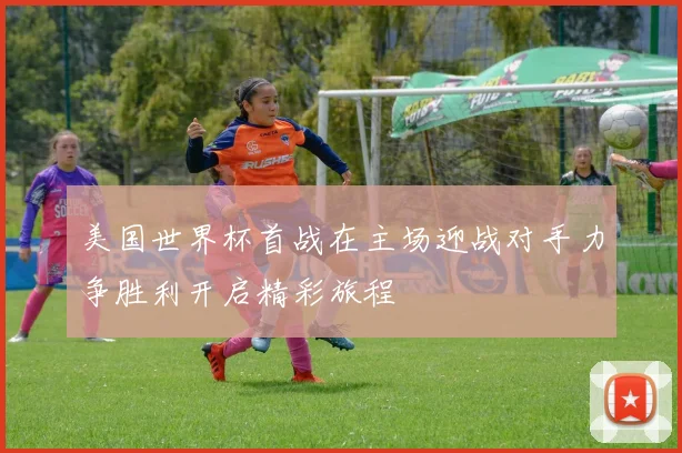 美国世界杯首战在主场迎战对手力争胜利开启精彩旅程