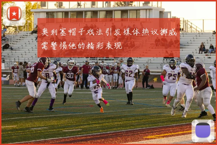 奥利塞帽子戏法引发媒体热议挪威需警惕他的精彩表现