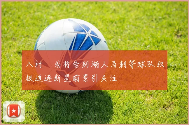 八村塁或将告别湖人马刺等球队积极追逐新星前景引关注
