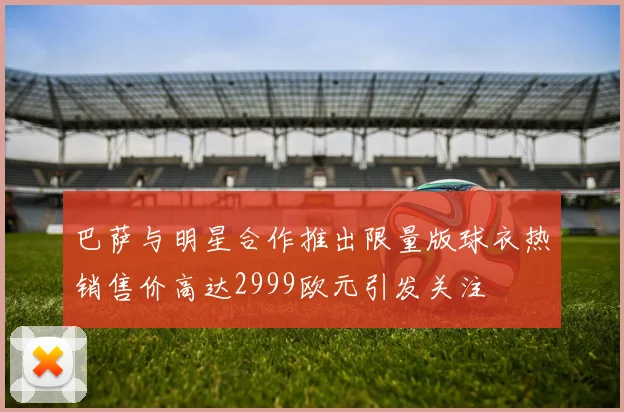 巴萨与明星合作推出限量版球衣热销售价高达2999欧元引发关注
