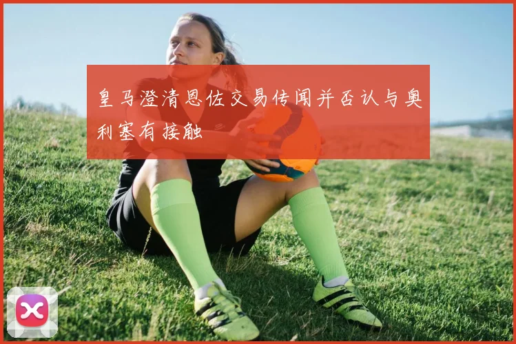 皇马澄清恩佐交易传闻并否认与奥利塞有接触